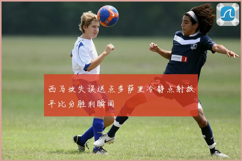 西马坎失误送点多萨里冷静点射扳平比分胜利瞬间