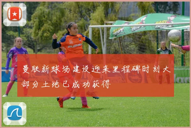 曼联新球场建设迎来里程碑时刻大部分土地已成功获得