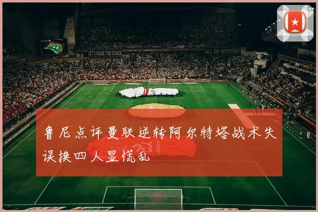 鲁尼点评曼联逆转阿尔特塔战术失误换四人显慌乱