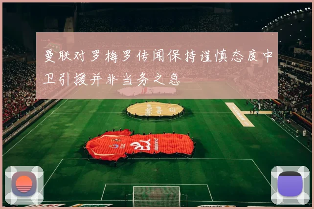 曼联对罗梅罗传闻保持谨慎态度中卫引援并非当务之急