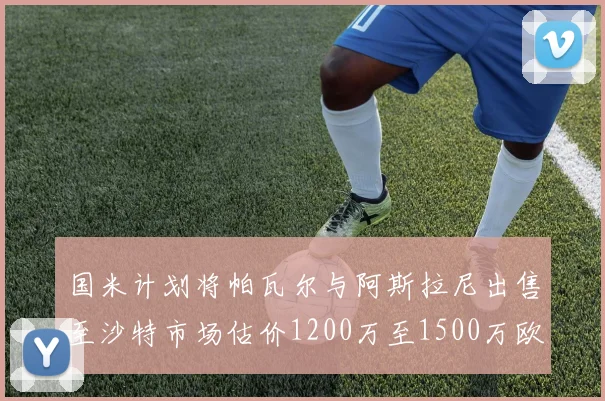 国米计划将帕瓦尔与阿斯拉尼出售至沙特市场估价1200万至1500万欧元