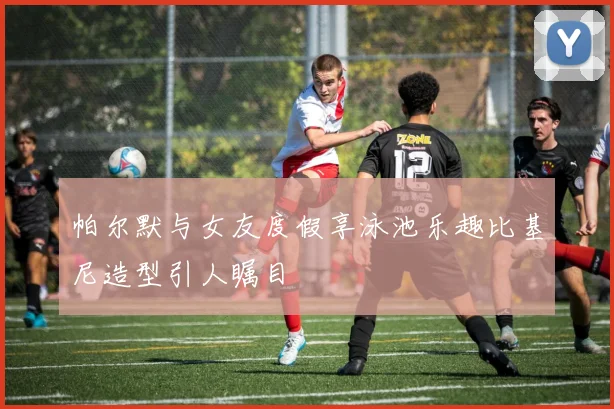 帕尔默与女友度假享泳池乐趣比基尼造型引人瞩目
