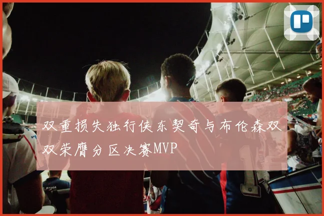 双重损失独行侠东契奇与布伦森双双荣膺分区决赛MVP