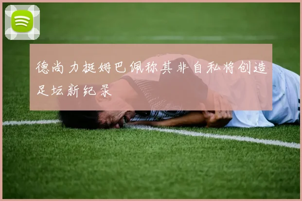 德尚力挺姆巴佩称其非自私将创造足坛新纪录