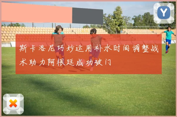 斯卡洛尼巧妙运用补水时间调整战术助力阿根廷成功破门