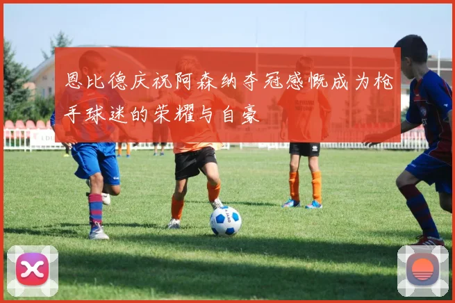 恩比德庆祝阿森纳夺冠感慨成为枪手球迷的荣耀与自豪