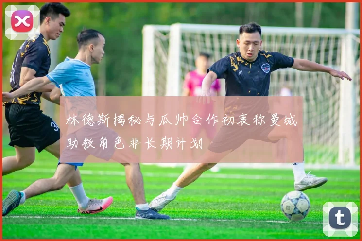 林德斯揭秘与瓜帅合作初衷称曼城助教角色非长期计划