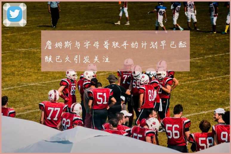 詹姆斯与字母哥联手的计划早已酝酿已久引发关注
