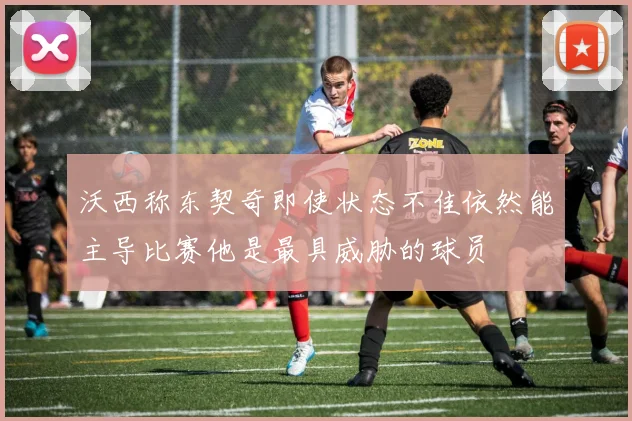 沃西称东契奇即使状态不佳依然能主导比赛他是最具威胁的球员