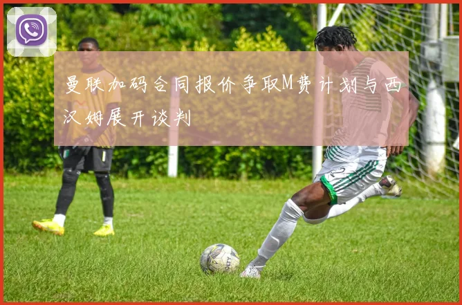 曼联加码合同报价争取M费计划与西汉姆展开谈判