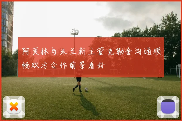 阿莫林与米兰新主管克勒舍沟通顺畅双方合作前景看好