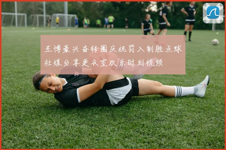 王博豪兴奋转圈庆祝罚入制胜点球社媒分享更衣室欢乐时刻视频
