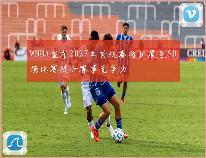 WNBA宣布2027年常规赛将扩展至50场比赛提升赛事竞争力