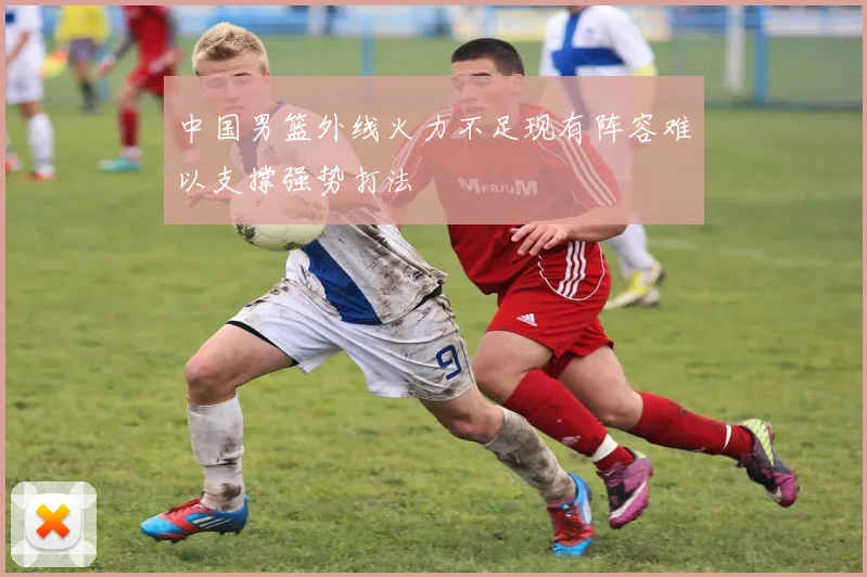 中国男篮外线火力不足现有阵容难以支撑强势打法