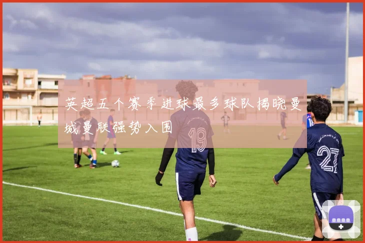 英超五个赛季进球最多球队揭晓曼城曼联强势入围