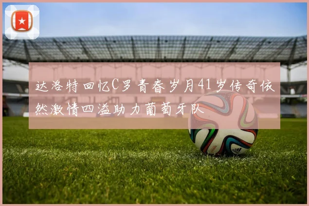 达洛特回忆C罗青春岁月41岁传奇依然激情四溢助力葡萄牙队