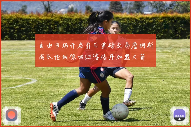 自由市场开启首日重磅交易詹姆斯离队伦纳德回归博格丹加盟火箭